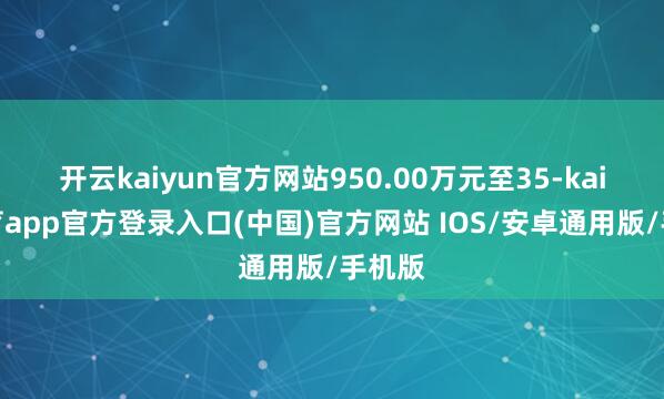 开云kaiyun官方网站950.00万元至35-kai云体育app官方登录入口(中国)官方网站 IOS/安卓通用版/手机版