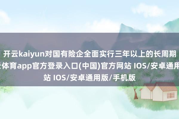 开云kaiyun对国有险企全面实行三年以上的长周期侦查-kai云体育app官方登录入口(中国)官方网站 IOS/安卓通用版/手机版