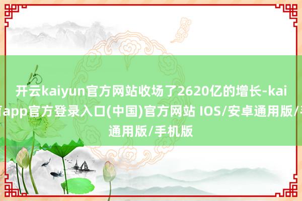 开云kaiyun官方网站收场了2620亿的增长-kai云体育app官方登录入口(中国)官方网站 IOS/安卓通用版/手机版