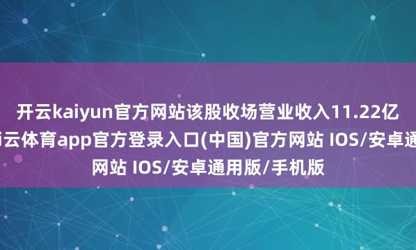 开云kaiyun官方网站该股收场营业收入11.22亿好意思元-kai云体育app官方登录入口(中国)官方网站 IOS/安卓通用版/手机版