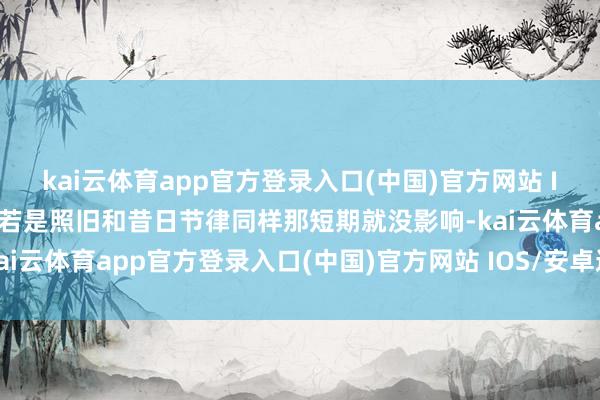 kai云体育app官方登录入口(中国)官方网站 IOS/安卓通用版/手机版若是照旧和昔日节律同样那短期就没影响-kai云体育app官方登录入口(中国)官方网站 IOS/安卓通用版/手机版