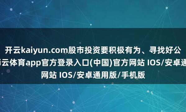 开云kaiyun.com股市投资要积极有为、寻找好公司好价钱-kai云体育app官方登录入口(中国)官方网站 IOS/安卓通用版/手机版