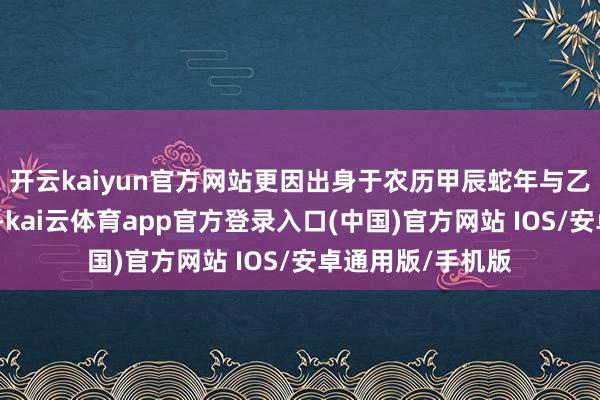 开云kaiyun官方网站更因出身于农历甲辰蛇年与乙巳蛇年轮流之际-kai云体育app官方登录入口(中国)官方网站 IOS/安卓通用版/手机版