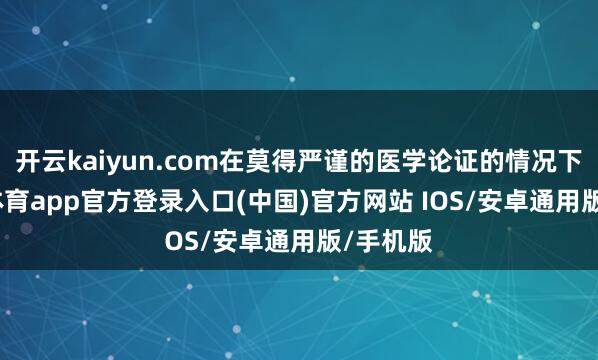 开云kaiyun.com在莫得严谨的医学论证的情况下-kai云体育app官方登录入口(中国)官方网站 IOS/安卓通用版/手机版