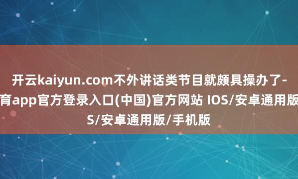 开云kaiyun.com不外讲话类节目就颇具操办了-kai云体育app官方登录入口(中国)官方网站 IOS/安卓通用版/手机版