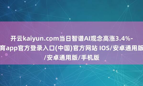 开云kaiyun.com当日智谱AI观念高涨3.4%-kai云体育app官方登录入口(中国)官方网站 IOS/安卓通用版/手机版