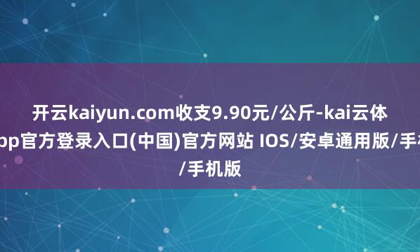 开云kaiyun.com收支9.90元/公斤-kai云体育app官方登录入口(中国)官方网站 IOS/安卓通用版/手机版