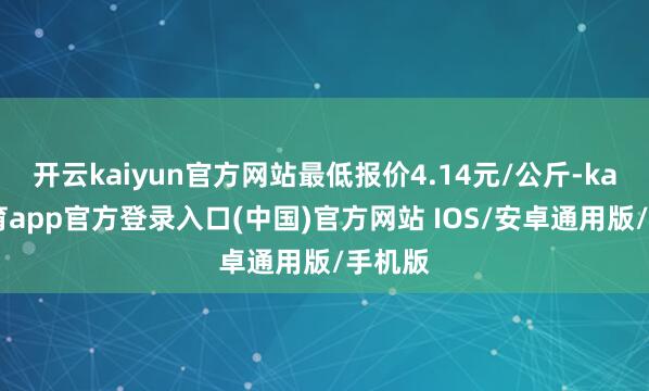 开云kaiyun官方网站最低报价4.14元/公斤-kai云体育app官方登录入口(中国)官方网站 IOS/安卓通用版/手机版