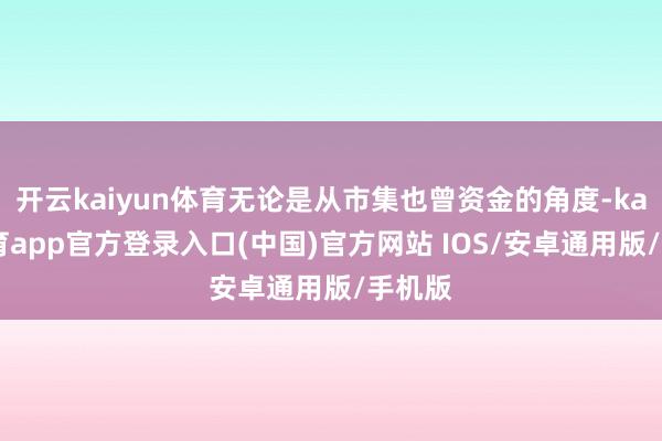 开云kaiyun体育无论是从市集也曾资金的角度-kai云体育app官方登录入口(中国)官方网站 IOS/安卓通用版/手机版