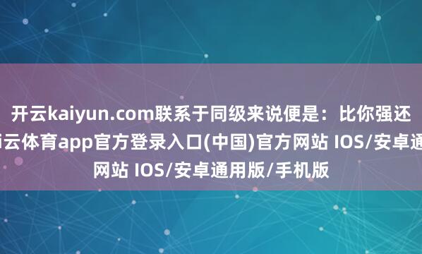 开云kaiyun.com联系于同级来说便是：比你强还比你低廉-kai云体育app官方登录入口(中国)官方网站 IOS/安卓通用版/手机版