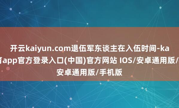 开云kaiyun.com退伍军东谈主在入伍时间-kai云体育app官方登录入口(中国)官方网站 IOS/安卓通用版/手机版