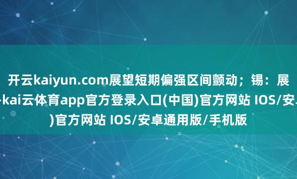 开云kaiyun.com展望短期偏强区间颤动；锡：展望短期易涨难跌-kai云体育app官方登录入口(中国)官方网站 IOS/安卓通用版/手机版