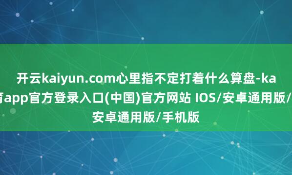 开云kaiyun.com心里指不定打着什么算盘-kai云体育app官方登录入口(中国)官方网站 IOS/安卓通用版/手机版