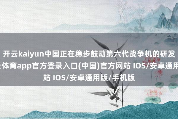 开云kaiyun中国正在稳步鼓动第六代战争机的研发责任-kai云体育app官方登录入口(中国)官方网站 IOS/安卓通用版/手机版