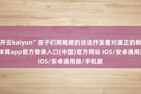 开云kaiyun”孩子们用稚嫩的谈话抒发着对廉正的斡旋-kai云体育app官方登录入口(中国)官方网站 IOS/安卓通用版/手机版
