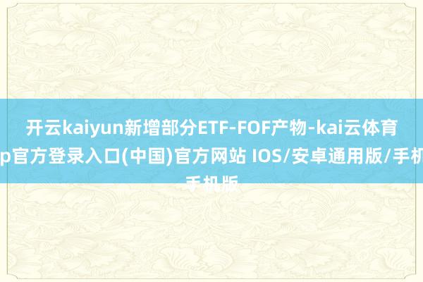 开云kaiyun新增部分ETF-FOF产物-kai云体育app官方登录入口(中国)官方网站 IOS/安卓通用版/手机版