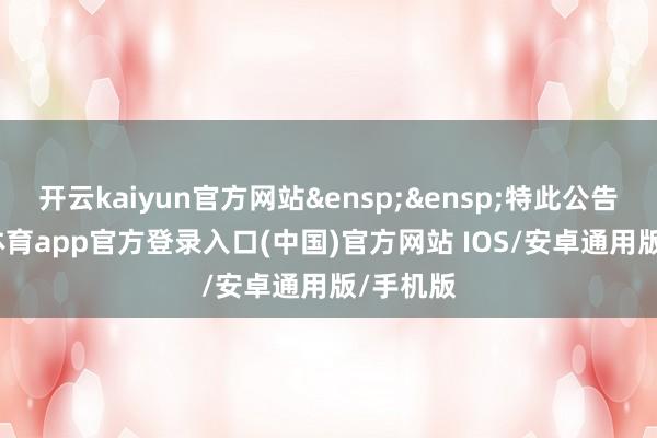 开云kaiyun官方网站&ensp;&ensp;特此公告-kai云体育app官方登录入口(中国)官方网站 IOS/安卓通用版/手机版