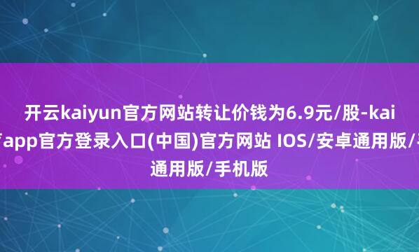 开云kaiyun官方网站转让价钱为6.9元/股-kai云体育app官方登录入口(中国)官方网站 IOS/安卓通用版/手机版
