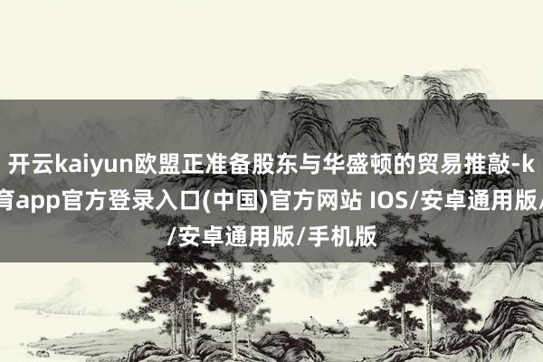 开云kaiyun欧盟正准备股东与华盛顿的贸易推敲-kai云体育app官方登录入口(中国)官方网站 IOS/安卓通用版/手机版