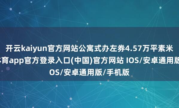 开云kaiyun官方网站公寓式办左券4.57万平素米-kai云体育app官方登录入口(中国)官方网站 IOS/安卓通用版/手机版