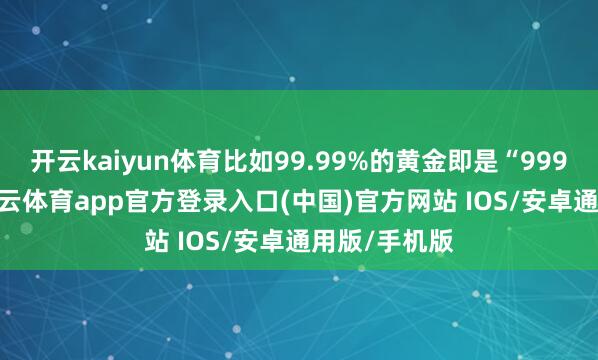 开云kaiyun体育比如99.99%的黄金即是“9999黄金”-kai云体育app官方登录入口(中国)官方网站 IOS/安卓通用版/手机版