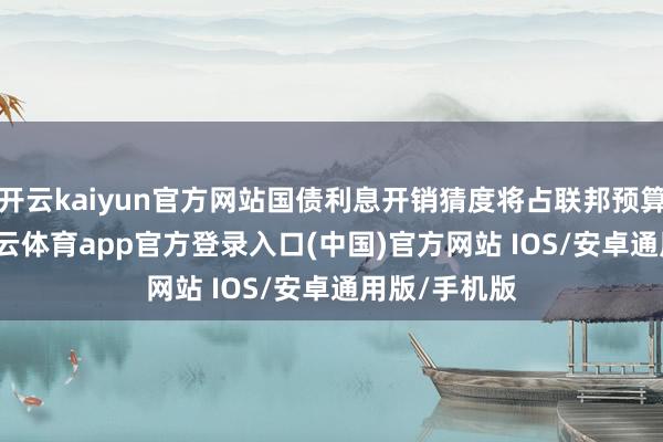 开云kaiyun官方网站国债利息开销猜度将占联邦预算的30%-kai云体育app官方登录入口(中国)官方网站 IOS/安卓通用版/手机版