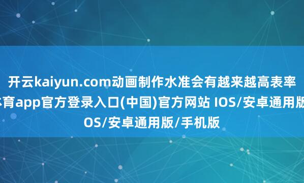 开云kaiyun.com动画制作水准会有越来越高表率-kai云体育app官方登录入口(中国)官方网站 IOS/安卓通用版/手机版