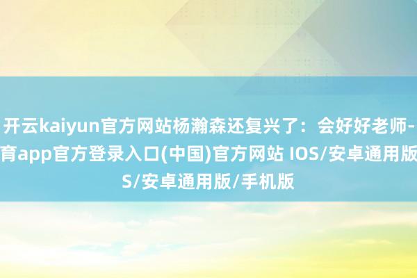 开云kaiyun官方网站杨瀚森还复兴了:会好好老师-kai云体育app官方登录入口(中国)官方网站 IOS/安卓通用版/手机版