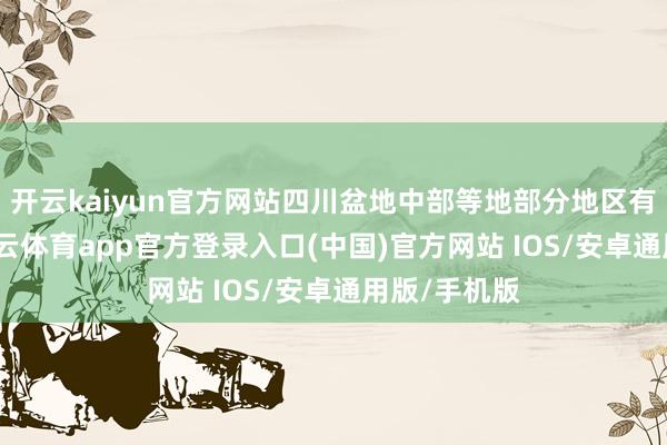 开云kaiyun官方网站四川盆地中部等地部分地区有大暴雨-kai云体育app官方登录入口(中国)官方网站 IOS/安卓通用版/手机版