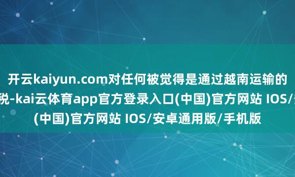 开云kaiyun.com对任何被觉得是通过越南运输的商品征收40%的关税-kai云体育app官方登录入口(中国)官方网站 IOS/安卓通用版/手机版