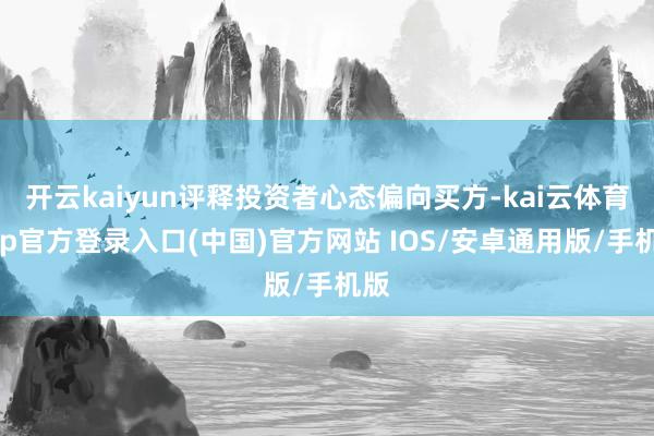 开云kaiyun评释投资者心态偏向买方-kai云体育app官方登录入口(中国)官方网站 IOS/安卓通用版/手机版