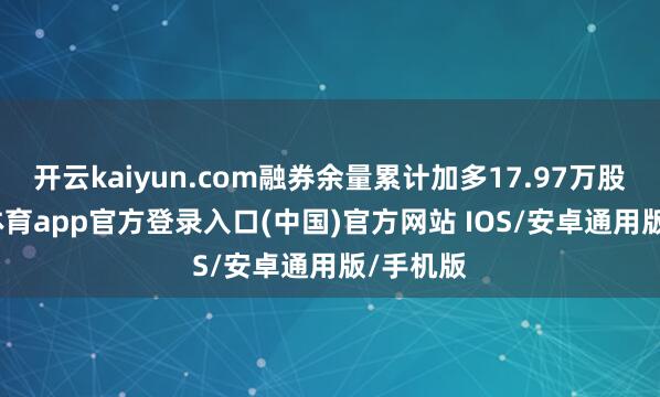 开云kaiyun.com融券余量累计加多17.97万股-kai云体育app官方登录入口(中国)官方网站 IOS/安卓通用版/手机版
