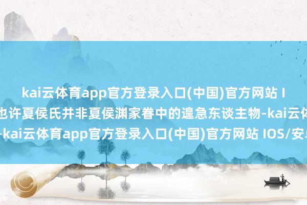 kai云体育app官方登录入口(中国)官方网站 IOS/安卓通用版/手机版也许夏侯氏并非夏侯渊家眷中的遑急东谈主物-kai云体育app官方登录入口(中国)官方网站 IOS/安卓通用版/手机版