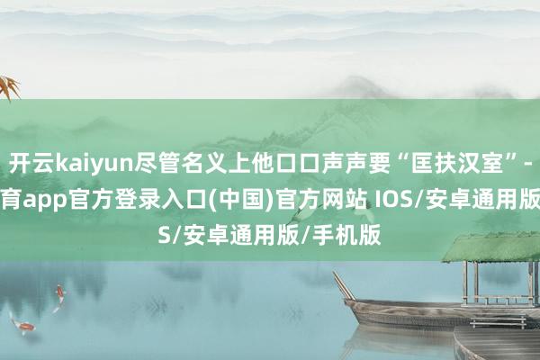 开云kaiyun尽管名义上他口口声声要“匡扶汉室”-kai云体育app官方登录入口(中国)官方网站 IOS/安卓通用版/手机版