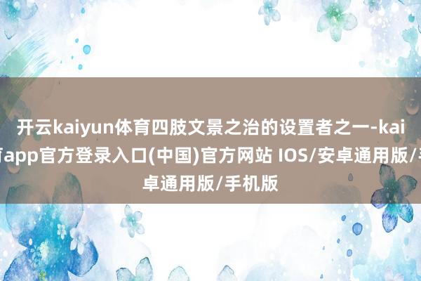 开云kaiyun体育四肢文景之治的设置者之一-kai云体育app官方登录入口(中国)官方网站 IOS/安卓通用版/手机版