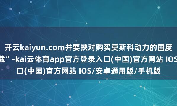 开云kaiyun.com并要挟对购买莫斯科动力的国度握行所谓的“二级制裁”-kai云体育app官方登录入口(中国)官方网站 IOS/安卓通用版/手机版