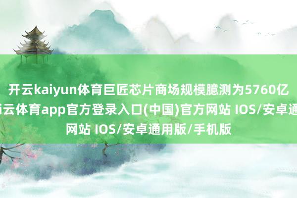 开云kaiyun体育巨匠芯片商场规模臆测为5760亿好意思元-kai云体育app官方登录入口(中国)官方网站 IOS/安卓通用版/手机版