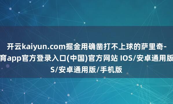 开云kaiyun.com掘金用确凿打不上球的萨里奇-kai云体育app官方登录入口(中国)官方网站 IOS/安卓通用版/手机版