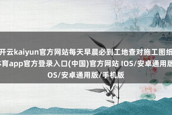 开云kaiyun官方网站每天早晨必到工地查对施工图纸-kai云体育app官方登录入口(中国)官方网站 IOS/安卓通用版/手机版