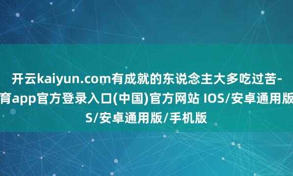 开云kaiyun.com有成就的东说念主大多吃过苦-kai云体育app官方登录入口(中国)官方网站 IOS/安卓通用版/手机版
