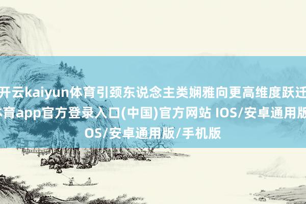 开云kaiyun体育引颈东说念主类娴雅向更高维度跃迁-kai云体育app官方登录入口(中国)官方网站 IOS/安卓通用版/手机版