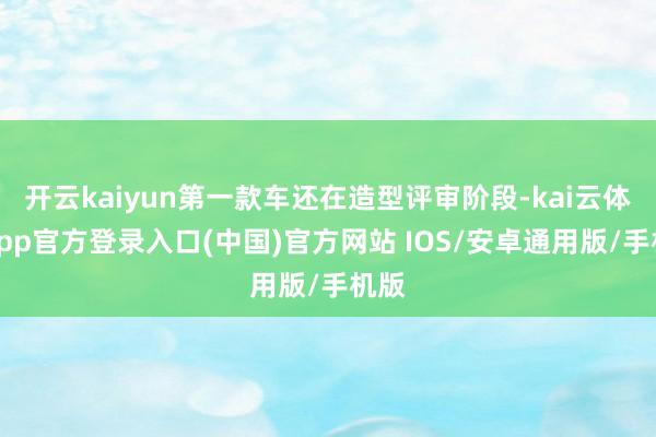 开云kaiyun第一款车还在造型评审阶段-kai云体育app官方登录入口(中国)官方网站 IOS/安卓通用版/手机版