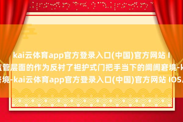 kai云体育app官方登录入口(中国)官方网站 IOS/安卓通用版/手机版监管层面的作为反衬了袒护式门把手当下的阛阓窘境-kai云体育app官方登录入口(中国)官方网站 IOS/安卓通用版/手机版