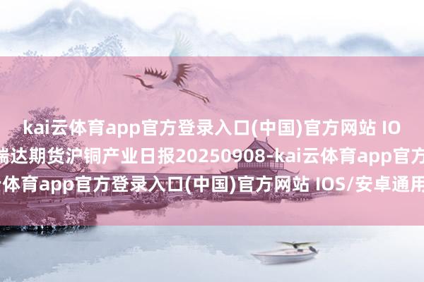 kai云体育app官方登录入口(中国)官方网站 IOS/安卓通用版/手机版瑞达期货沪铜产业日报20250908-kai云体育app官方登录入口(中国)官方网站 IOS/安卓通用版/手机版