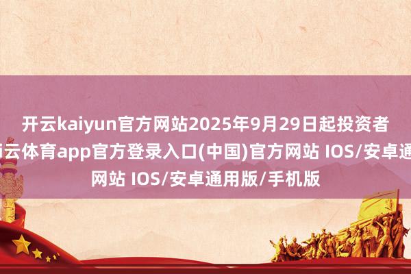 开云kaiyun官方网站2025年9月29日起投资者不错查询-kai云体育app官方登录入口(中国)官方网站 IOS/安卓通用版/手机版