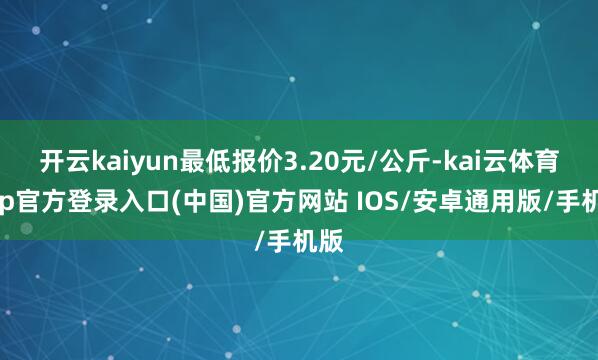 开云kaiyun最低报价3.20元/公斤-kai云体育app官方登录入口(中国)官方网站 IOS/安卓通用版/手机版