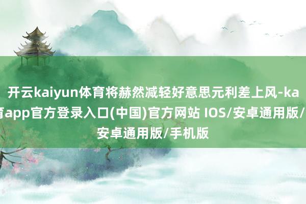 开云kaiyun体育将赫然减轻好意思元利差上风-kai云体育app官方登录入口(中国)官方网站 IOS/安卓通用版/手机版