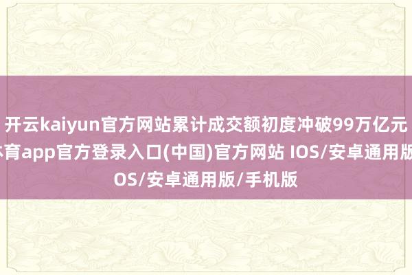 开云kaiyun官方网站累计成交额初度冲破99万亿元-kai云体育app官方登录入口(中国)官方网站 IOS/安卓通用版/手机版