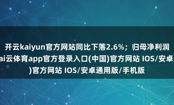 开云kaiyun官方网站同比下落2.6%；归母净利润为1.88亿元-kai云体育app官方登录入口(中国)官方网站 IOS/安卓通用版/手机版