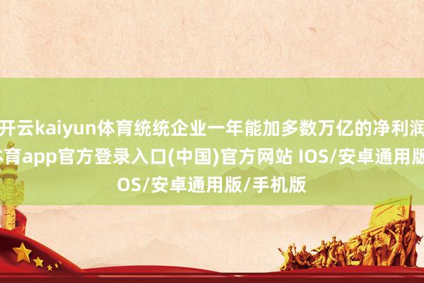 开云kaiyun体育统统企业一年能加多数万亿的净利润-kai云体育app官方登录入口(中国)官方网站 IOS/安卓通用版/手机版